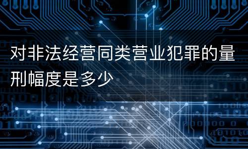 对非法经营同类营业犯罪的量刑幅度是多少