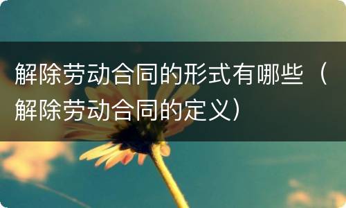 解除劳动合同的形式有哪些（解除劳动合同的定义）