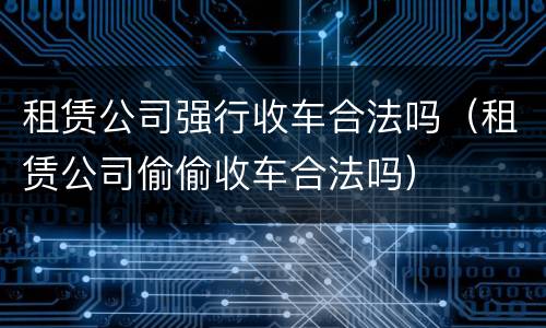 租赁公司强行收车合法吗（租赁公司偷偷收车合法吗）