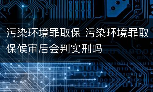 污染环境罪取保 污染环境罪取保候审后会判实刑吗