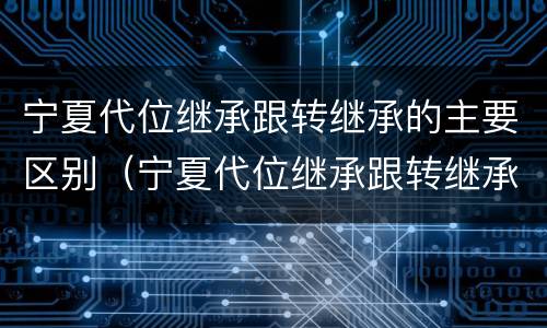宁夏代位继承跟转继承的主要区别（宁夏代位继承跟转继承的主要区别是什么）