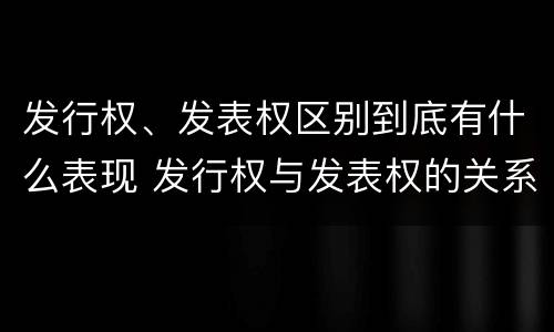 发行权、发表权区别到底有什么表现 发行权与发表权的关系