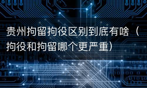 贵州拘留拘役区别到底有啥（拘役和拘留哪个更严重）