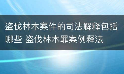 盗伐林木案件的司法解释包括哪些 盗伐林木罪案例释法