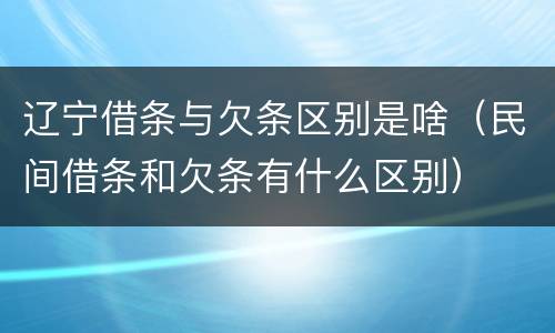 辽宁借条与欠条区别是啥（民间借条和欠条有什么区别）