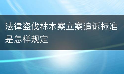 法律盗伐林木案立案追诉标准是怎样规定