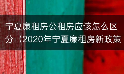 宁夏廉租房公租房应该怎么区分（2020年宁夏廉租房新政策）