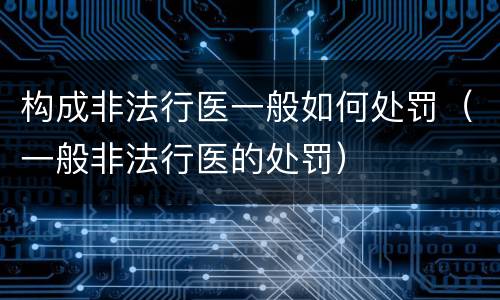 构成非法行医一般如何处罚（一般非法行医的处罚）