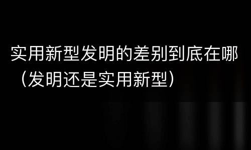 实用新型发明的差别到底在哪（发明还是实用新型）