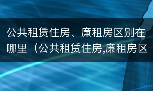 公共租赁住房、廉租房区别在哪里（公共租赁住房,廉租房区别在哪里查）