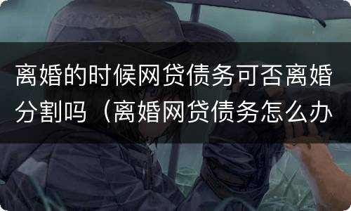 离婚的时候网贷债务可否离婚分割吗（离婚网贷债务怎么办）