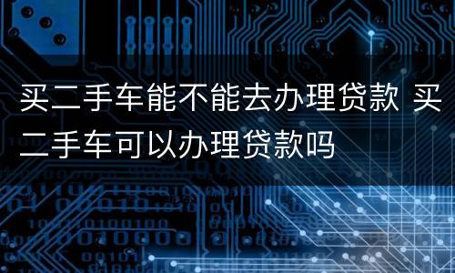 买二手车能不能去办理贷款 买二手车可以办理贷款吗
