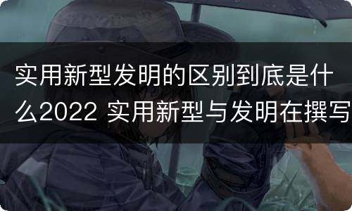 实用新型发明的区别到底是什么2022 实用新型与发明在撰写时有区别吗