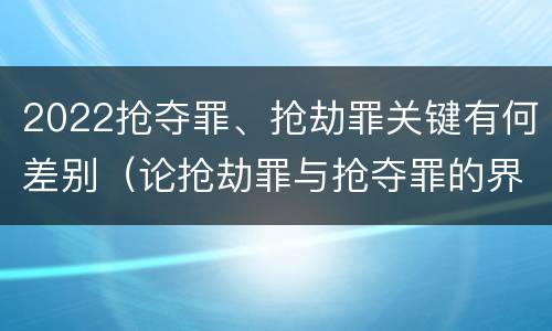2022抢夺罪、抢劫罪关键有何差别（论抢劫罪与抢夺罪的界限）