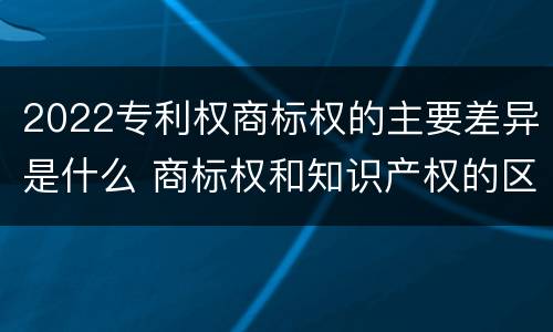 2022专利权商标权的主要差异是什么 商标权和知识产权的区别
