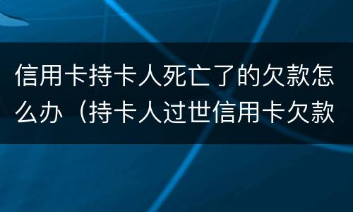 信用卡持卡人死亡了的欠款怎么办（持卡人过世信用卡欠款应该怎么办）