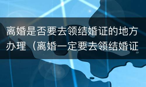 离婚是否要去领结婚证的地方办理（离婚一定要去领结婚证的地方吗）