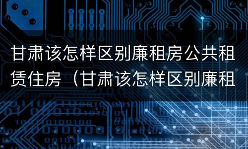 甘肃该怎样区别廉租房公共租赁住房（甘肃该怎样区别廉租房公共租赁住房和住宅）