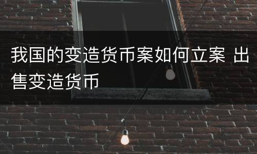 我国的变造货币案如何立案 出售变造货币