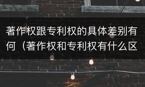 著作权跟专利权的具体差别有何（著作权和专利权有什么区别）
