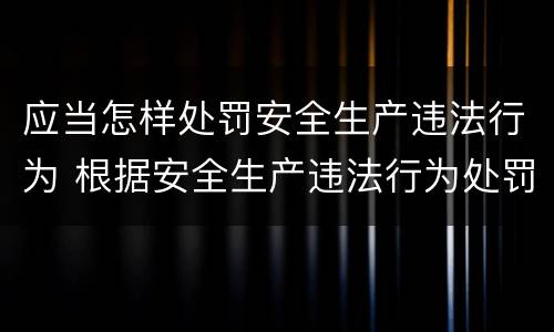 应当怎样处罚安全生产违法行为 根据安全生产违法行为处罚办法