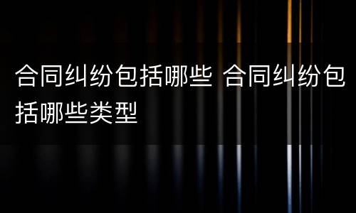 合同纠纷包括哪些 合同纠纷包括哪些类型