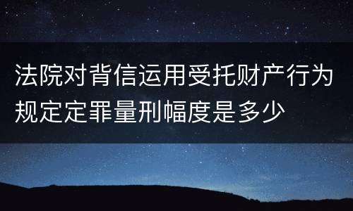 法院对背信运用受托财产行为规定定罪量刑幅度是多少