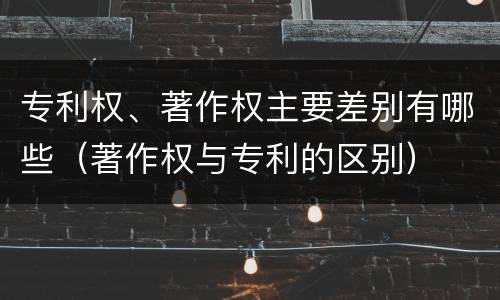 专利权、著作权主要差别有哪些（著作权与专利的区别）