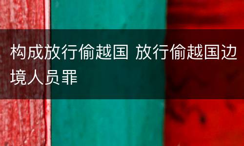 构成放行偷越国 放行偷越国边境人员罪