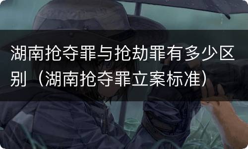 湖南抢夺罪与抢劫罪有多少区别（湖南抢夺罪立案标准）