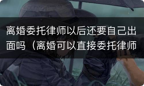 离婚委托律师以后还要自己出面吗（离婚可以直接委托律师吗）