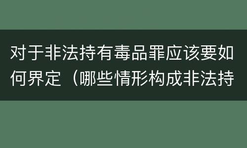 对于非法持有毒品罪应该要如何界定（哪些情形构成非法持有毒品罪）