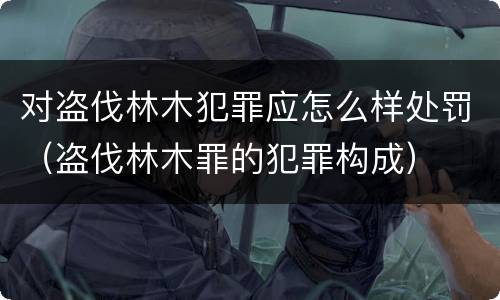 对盗伐林木犯罪应怎么样处罚（盗伐林木罪的犯罪构成）