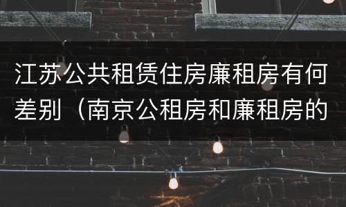 江苏公共租赁住房廉租房有何差别（南京公租房和廉租房的区别）