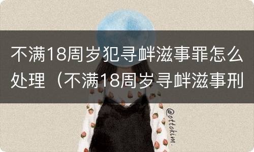 不满18周岁犯寻衅滋事罪怎么处理（不满18周岁寻衅滋事刑事拘留）
