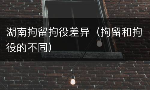 湖南拘留拘役差异（拘留和拘役的不同）