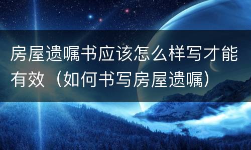 房屋遗嘱书应该怎么样写才能有效（如何书写房屋遗嘱）