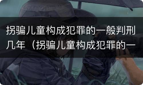 拐骗儿童构成犯罪的一般判刑几年（拐骗儿童构成犯罪的一般判刑几年以上）