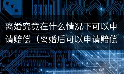 离婚究竟在什么情况下可以申请赔偿（离婚后可以申请赔偿吗）