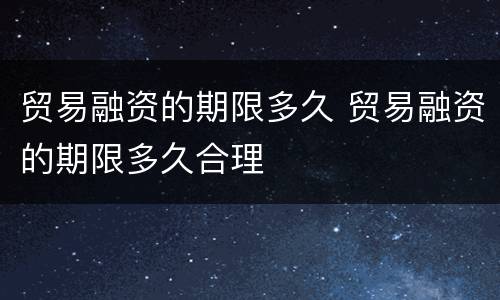贸易融资的期限多久 贸易融资的期限多久合理