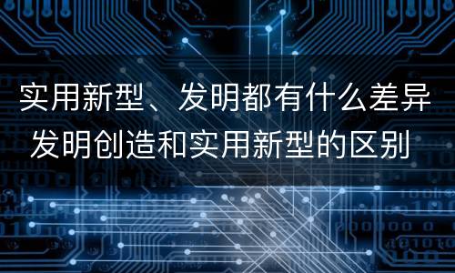 实用新型、发明都有什么差异 发明创造和实用新型的区别