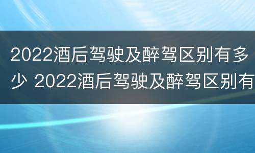 2022酒后驾驶及醉驾区别有多少 2022酒后驾驶及醉驾区别有多少例