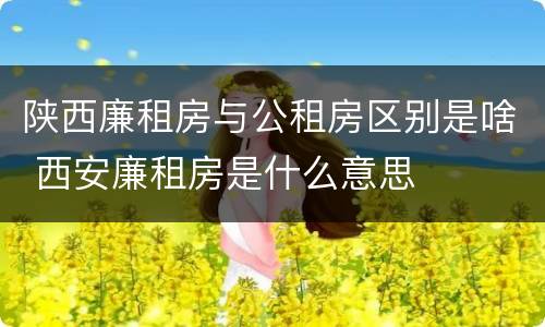陕西廉租房与公租房区别是啥 西安廉租房是什么意思