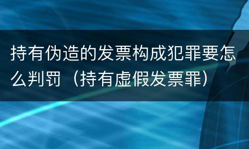 持有伪造的发票构成犯罪要怎么判罚（持有虚假发票罪）