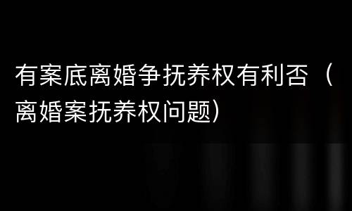 有案底离婚争抚养权有利否（离婚案抚养权问题）