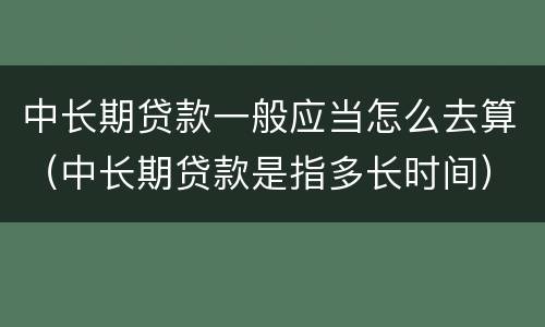 中长期贷款一般应当怎么去算（中长期贷款是指多长时间）