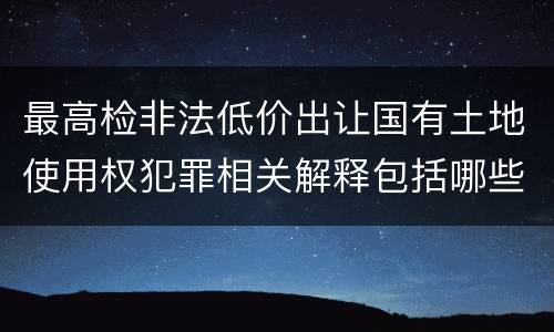最高检非法低价出让国有土地使用权犯罪相关解释包括哪些规定