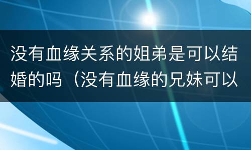 没有血缘关系的姐弟是可以结婚的吗（没有血缘的兄妹可以结婚吗）