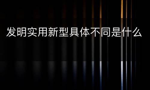 发明实用新型具体不同是什么