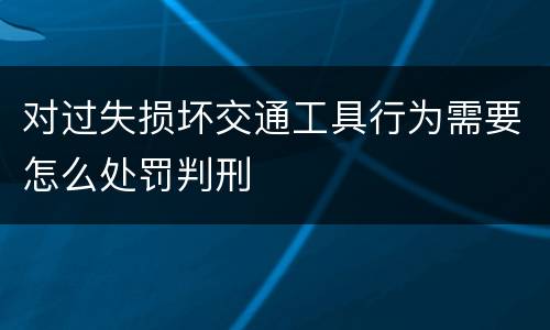 对过失损坏交通工具行为需要怎么处罚判刑